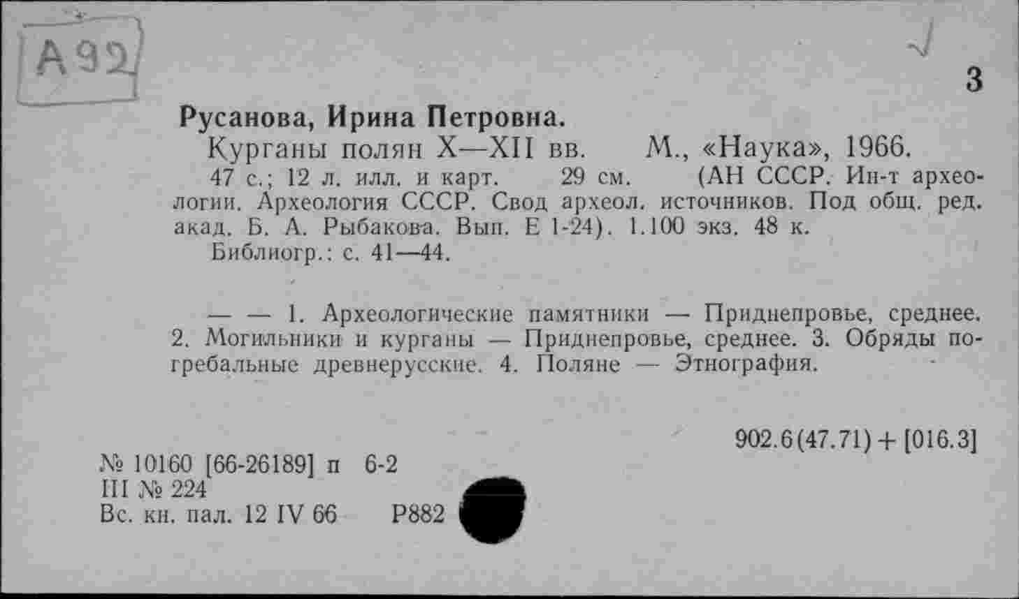 ﻿Русанова, Ирина Петровна.
Курганы полян X—XII вв. М., «Наука», 1966.
47 с.; 12 л. илл. и карт. 29 см. (АН СССР. Ин-т археологии. Археология СССР. Свод археол. источников. Под общ. ред. акад. Б. А. Рыбакова. Вып. Е 1-24). 1.100 экз. 48 к.
Библиогр.: с. 41—44.
— — 1. Археологические памятники — Приднепровье, среднее.
2. Могильники и курганы — Приднепровье, среднее. 3. Обряды погребальные древнерусские. 4. Поляне — Этнография.
№ 10160 [66-26189] п 6-2
III № 224
Вс. кн. пал. 12 IV 66	Р882
902.6(47.71)+ [016.3]